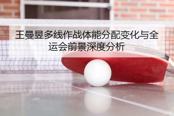 王曼昱多线作战体能分配变化与全运会前景深度分析