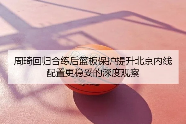 周琦回归合练后篮板保护提升北京内线配置更稳妥的深度观察